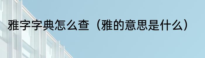 雅字字典怎么查（雅的意思是什么）