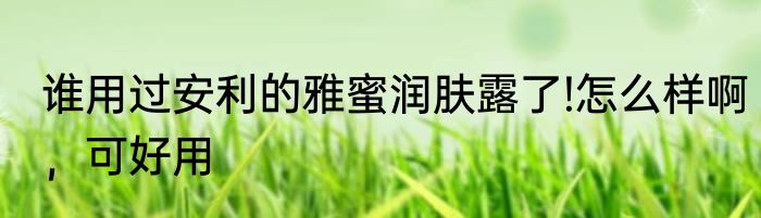 谁用过安利的雅蜜润肤露了!怎么样啊，可好用