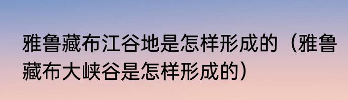 雅鲁藏布江谷地是怎样形成的（雅鲁藏布大峡谷是怎样形成的）