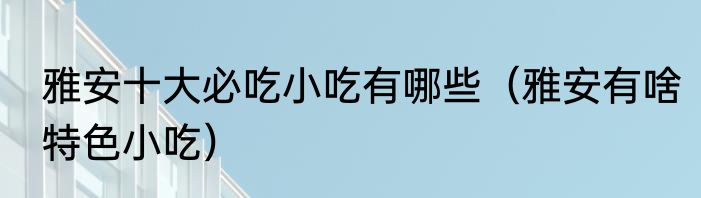 雅安十大必吃小吃有哪些（雅安有啥特色小吃）