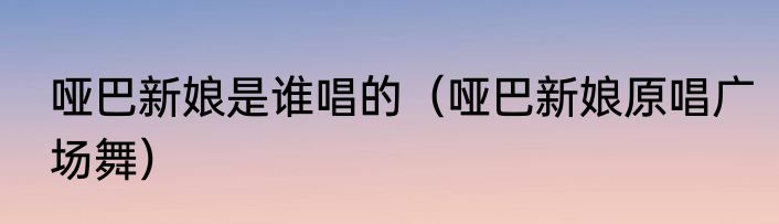 哑巴新娘是谁唱的（哑巴新娘原唱广场舞）