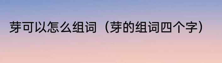 芽可以怎么组词（芽的组词四个字）