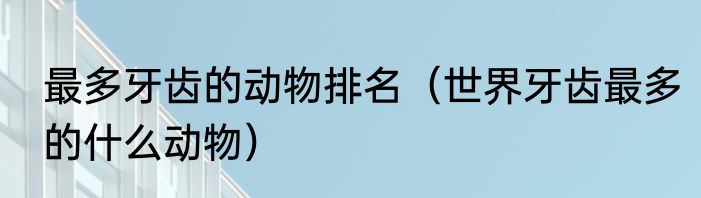最多牙齿的动物排名（世界牙齿最多的什么动物）