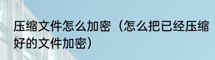 压缩文件怎么加密（怎么把已经压缩好的文件加密）