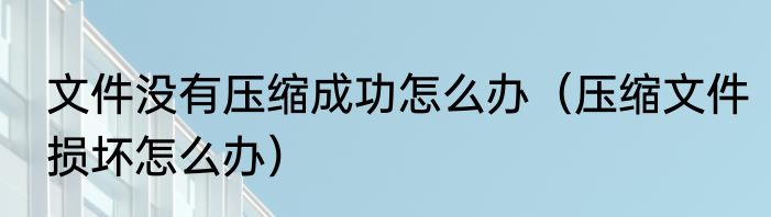 文件没有压缩成功怎么办（压缩文件损坏怎么办）