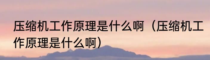 压缩机工作原理是什么啊（压缩机工作原理是什么啊）