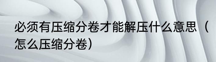 必须有压缩分卷才能解压什么意思（怎么压缩分卷）