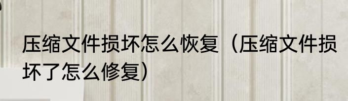 压缩文件损坏怎么恢复（压缩文件损坏了怎么修复）