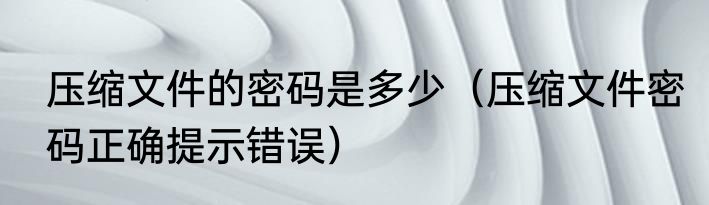 压缩文件的密码是多少（压缩文件密码正确提示错误）