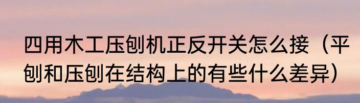 四用木工压刨机正反开关怎么接（平刨和压刨在结构上的有些什么差异）