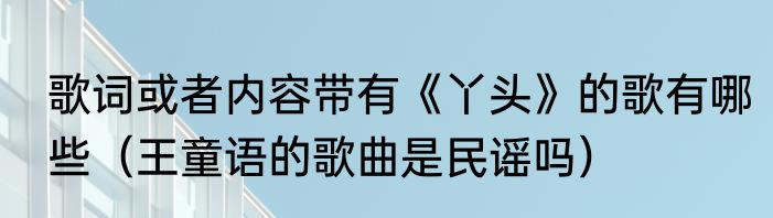 歌词或者内容带有《丫头》的歌有哪些（王童语的歌曲是民谣吗）