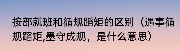 按部就班和循规蹈矩的区别（遇事循规蹈矩,墨守成规，是什么意思）