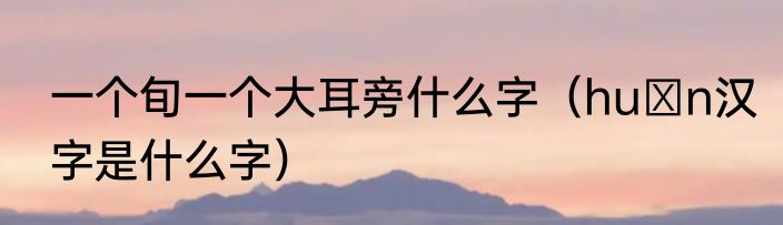 一个旬一个大耳旁什么字（huαn汉字是什么字）