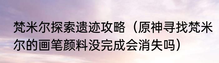 梵米尔探索遗迹攻略（原神寻找梵米尔的画笔颜料没完成会消失吗）