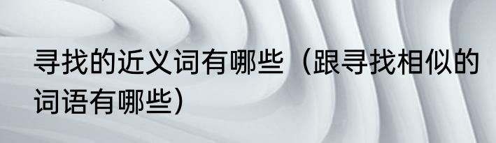 寻找的近义词有哪些（跟寻找相似的词语有哪些）