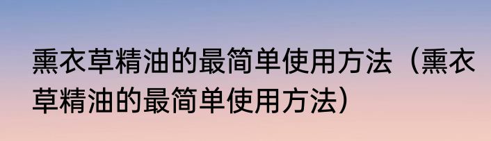 熏衣草精油的最简单使用方法（熏衣草精油的最简单使用方法）