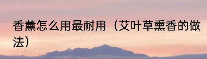 香薰怎么用最耐用（艾叶草熏香的做法）