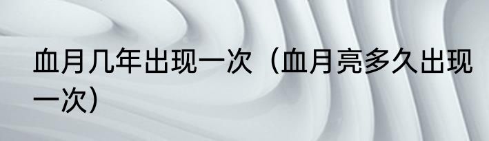 血月几年出现一次（血月亮多久出现一次）