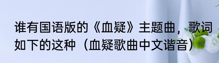 谁有国语版的《血疑》主题曲，歌词如下的这种（血疑歌曲中文谐音）