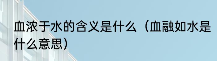 血浓于水的含义是什么（血融如水是什么意思）
