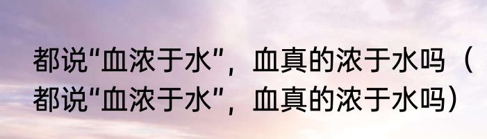 都说“血浓于水”，血真的浓于水吗（都说“血浓于水”，血真的浓于水吗）
