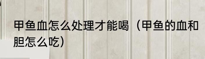 甲鱼血怎么处理才能喝（甲鱼的血和胆怎么吃）