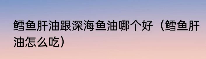 鳕鱼肝油跟深海鱼油哪个好（鳕鱼肝油怎么吃）