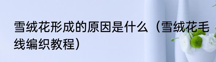 雪绒花形成的原因是什么（雪绒花毛线编织教程）