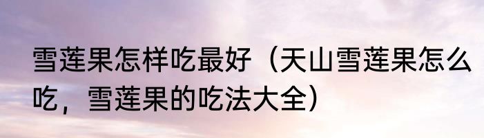 雪莲果怎样吃最好（天山雪莲果怎么吃，雪莲果的吃法大全）