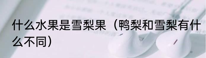 什么水果是雪梨果（鸭梨和雪梨有什么不同）