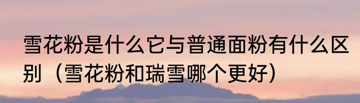 雪花粉是什么它与普通面粉有什么区别（雪花粉和瑞雪哪个更好）