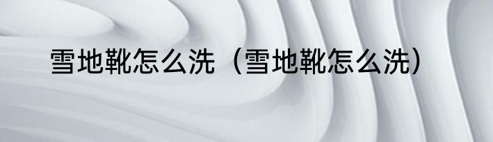 雪地靴怎么洗（雪地靴怎么洗）