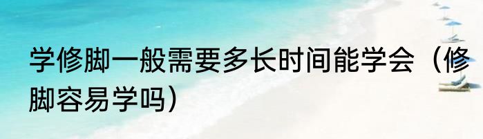 学修脚一般需要多长时间能学会（修脚容易学吗）