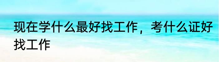 现在学什么最好找工作，考什么证好找工作