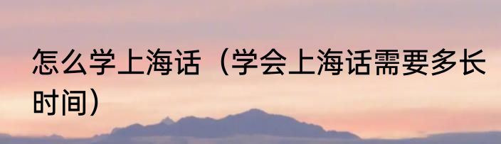 怎么学上海话（学会上海话需要多长时间）