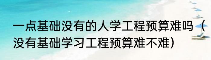 一点基础没有的人学工程预算难吗（没有基础学习工程预算难不难）