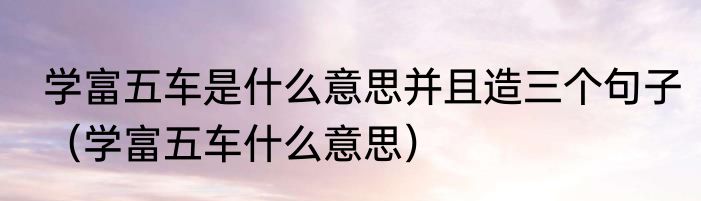 学富五车是什么意思并且造三个句子（学富五车什么意思）