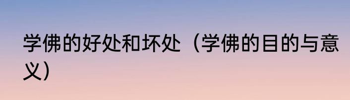 学佛的好处和坏处（学佛的目的与意义）