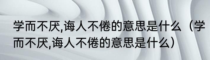 学而不厌,诲人不倦的意思是什么（学而不厌,诲人不倦的意思是什么）