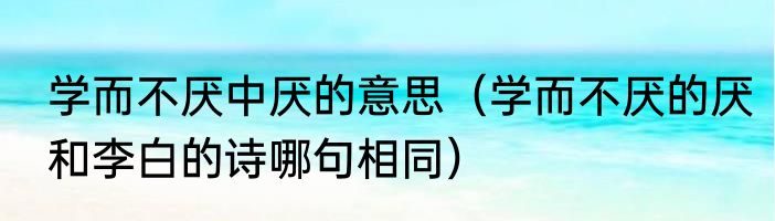 学而不厌中厌的意思（学而不厌的厌和李白的诗哪句相同）
