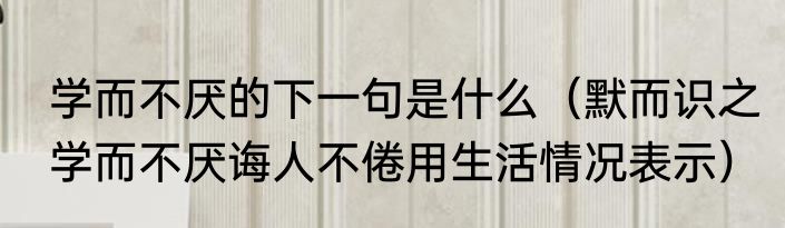 学而不厌的下一句是什么（默而识之学而不厌诲人不倦用生活情况表示）
