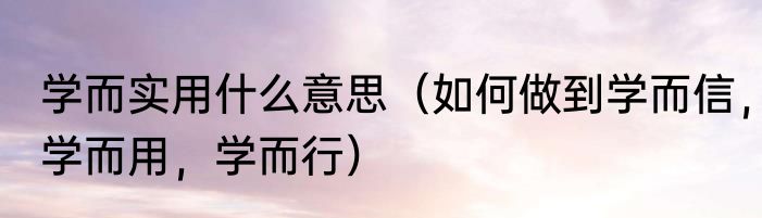 学而实用什么意思（如何做到学而信，学而用，学而行）
