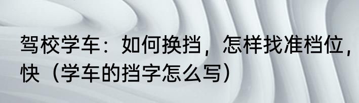 驾校学车：如何换挡，怎样找准档位，快（学车的挡字怎么写）