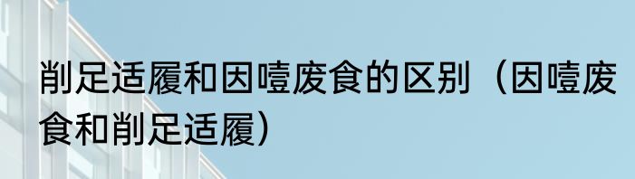 削足适履和因噎废食的区别（因噎废食和削足适履）