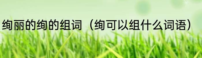 绚丽的绚的组词（绚可以组什么词语）