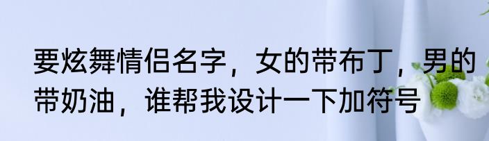 要炫舞情侣名字，女的带布丁，男的带奶油，谁帮我设计一下加符号