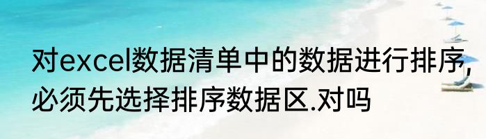 对excel数据清单中的数据进行排序,必须先选择排序数据区.对吗