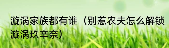 漩涡家族都有谁（别惹农夫怎么解锁漩涡玖辛奈）