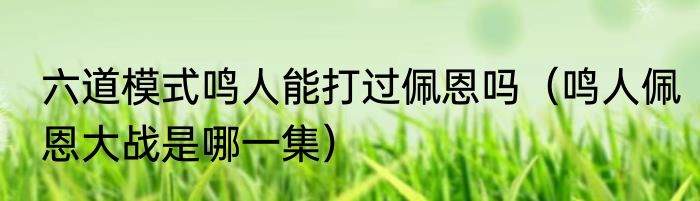 六道模式鸣人能打过佩恩吗（鸣人佩恩大战是哪一集）