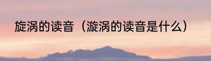 旋涡的读音（漩涡的读音是什么）